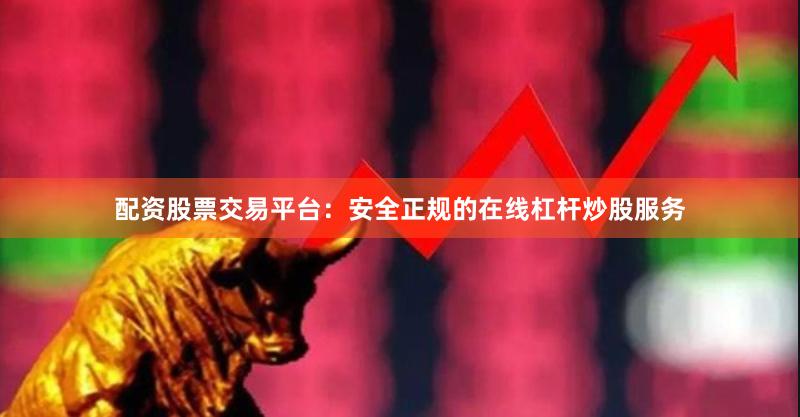 配资股票交易平台：安全正规的在线杠杆炒股服务