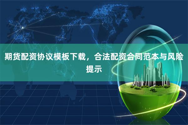期货配资协议模板下载，合法配资合同范本与风险提示