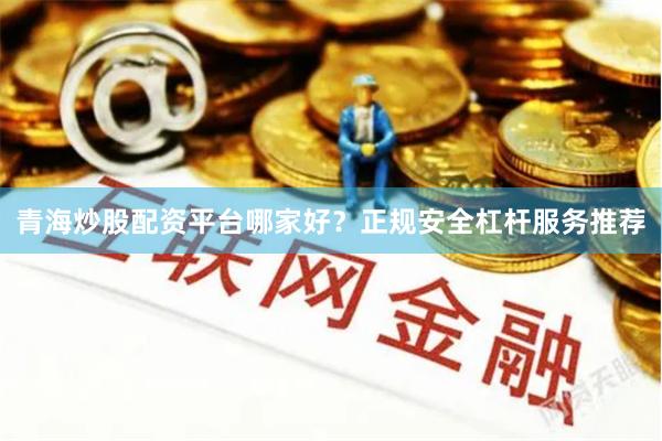 青海炒股配资平台哪家好？正规安全杠杆服务推荐