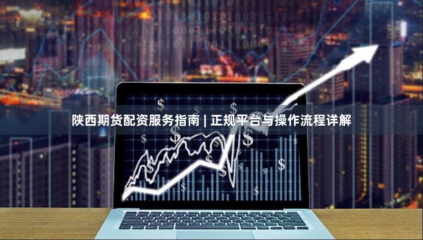 陕西期货配资服务指南 | 正规平台与操作流程详解